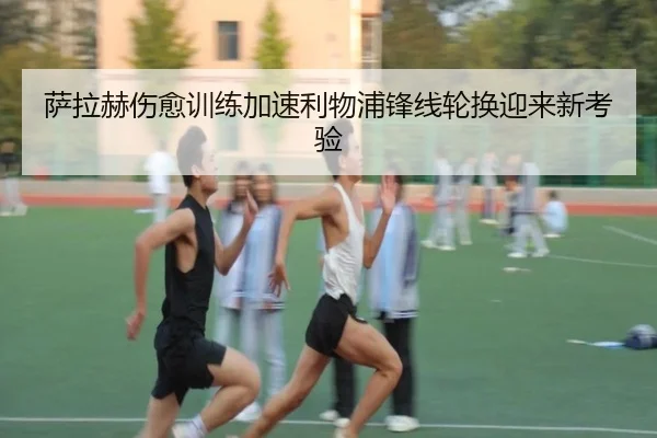 萨拉赫伤愈训练加速利物浦锋线轮换迎来新考验
